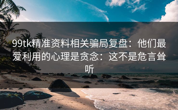 99tk精准资料相关骗局复盘：他们最爱利用的心理是贪念：这不是危言耸听
