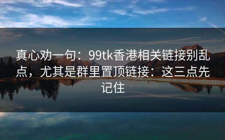 真心劝一句:99tk香港相关链接别乱点,尤其是群里置顶链接:这三点先记住 真心劝一句:99tk香港相关链接别乱点,尤其是群里置顶链接:这三点先记住