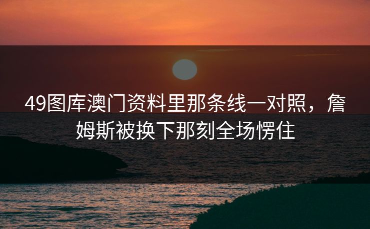 49图库澳门资料里那条线一对照，詹姆斯被换下那刻全场愣住