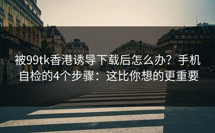 被99tk香港诱导下载后怎么办？手机自检的4个步骤：这比你想的更重要