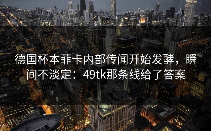 德国杯本菲卡内部传闻开始发酵，瞬间不淡定：49tk那条线给了答案