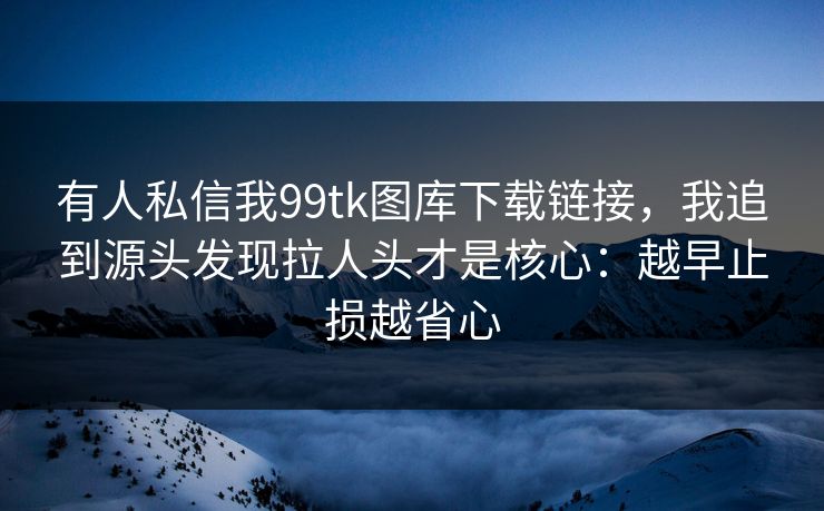 有人私信我99tk图库下载链接，我追到源头发现拉人头才是核心：越早止损越省心