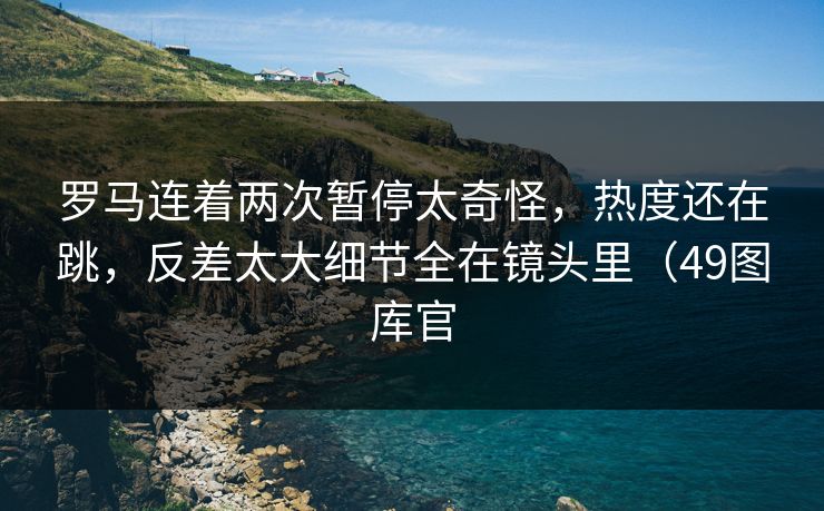 罗马连着两次暂停太奇怪，热度还在跳，反差太大细节全在镜头里（49图库官