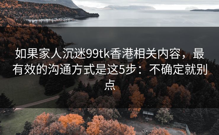 如果家人沉迷99tk香港相关内容，最有效的沟通方式是这5步：不确定就别点