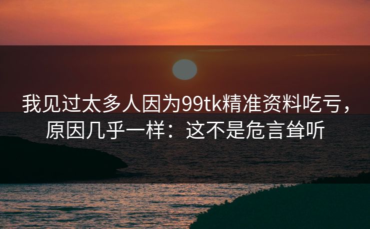 我见过太多人因为99tk精准资料吃亏，原因几乎一样：这不是危言耸听