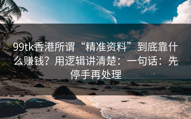 99tk香港所谓“精准资料”到底靠什么赚钱？用逻辑讲清楚：一句话：先停手再处理