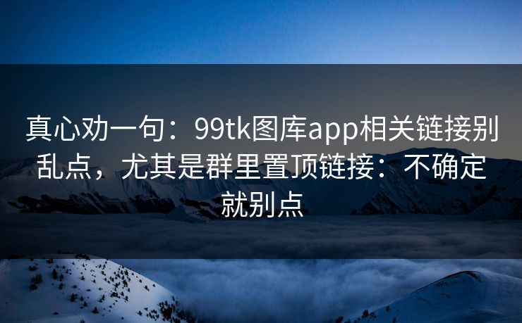 真心劝一句：99tk图库app相关链接别乱点，尤其是群里置顶链接：不确定就别点
