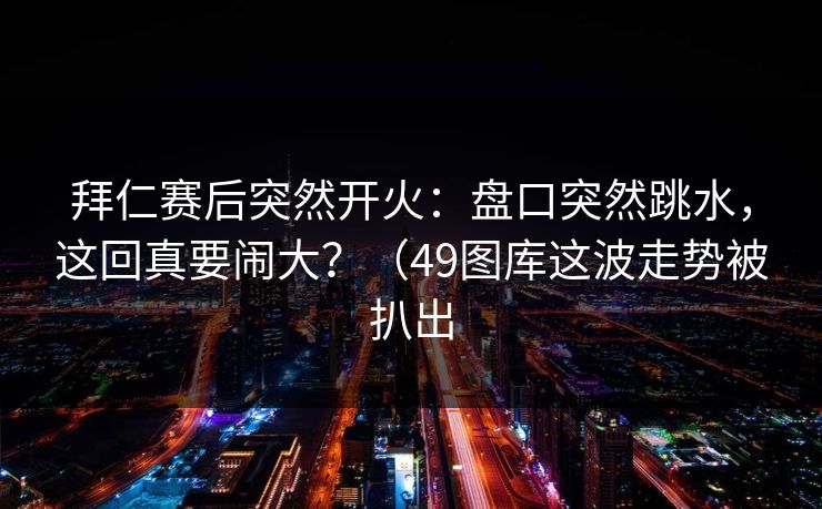 拜仁赛后突然开火：盘口突然跳水，这回真要闹大？（49图库这波走势被扒出