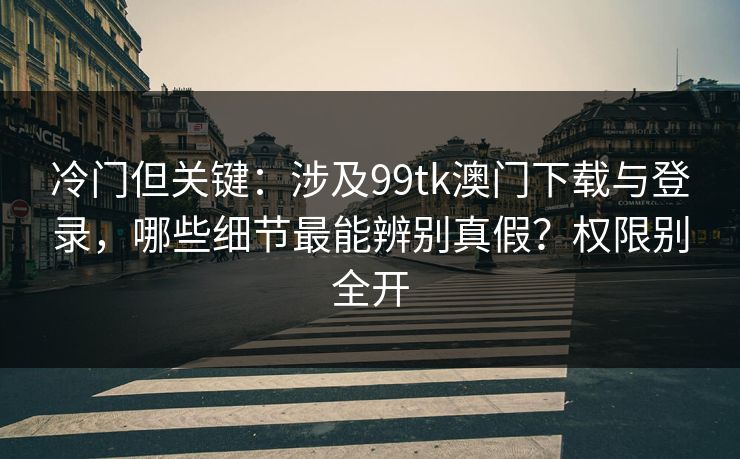 冷门但关键：涉及99tk澳门下载与登录，哪些细节最能辨别真假？权限别全开