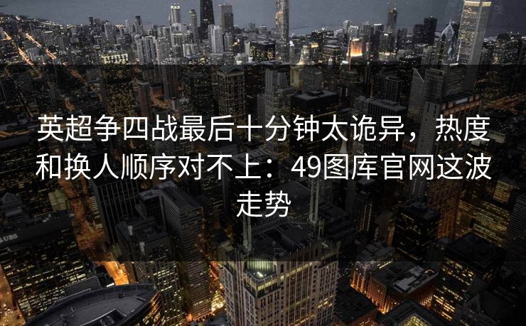 英超争四战最后十分钟太诡异，热度和换人顺序对不上：49图库官网这波走势