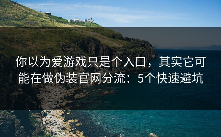 你以为爱游戏只是个入口，其实它可能在做伪装官网分流：5个快速避坑