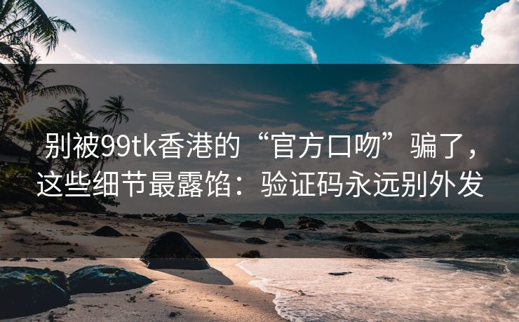 别被99tk香港的“官方口吻”骗了，这些细节最露馅：验证码永远别外发