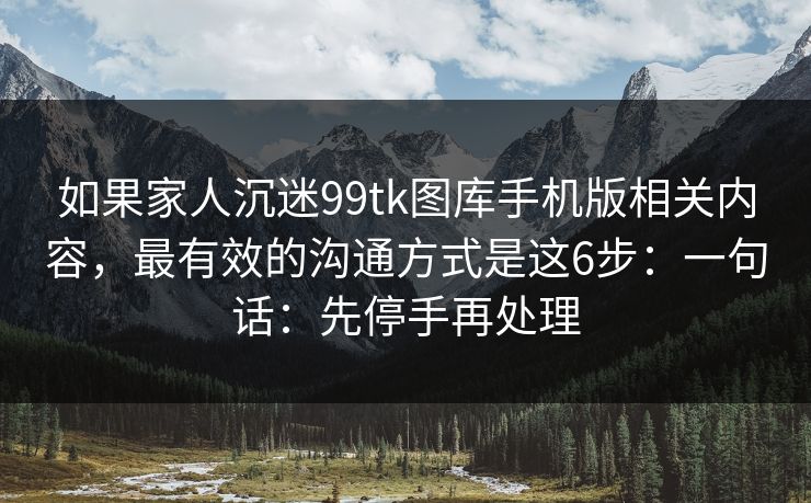如果家人沉迷99tk图库手机版相关内容，最有效的沟通方式是这6步：一句话：先停手再处理