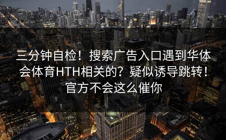 三分钟自检！搜索广告入口遇到华体会体育HTH相关的？疑似诱导跳转！官方不会这么催你
