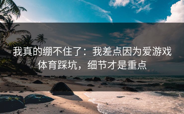 我真的绷不住了：我差点因为爱游戏体育踩坑，细节才是重点