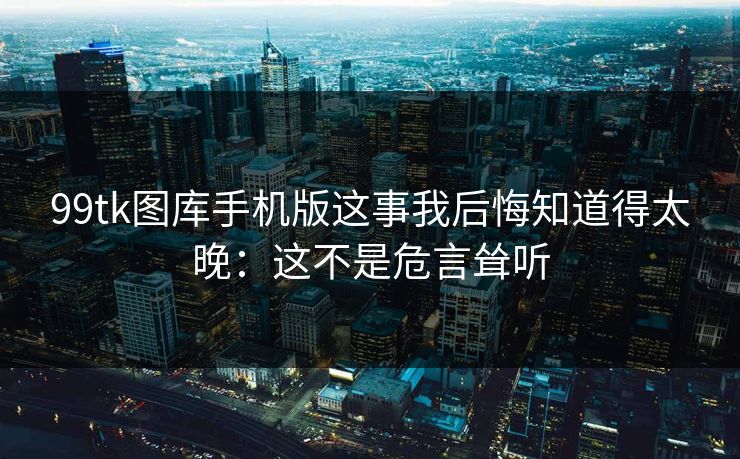 99tk图库手机版这事我后悔知道得太晚：这不是危言耸听