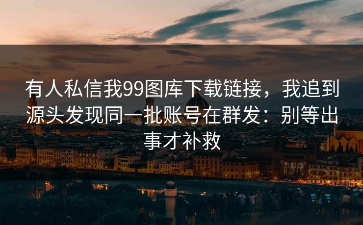 有人私信我99图库下载链接，我追到源头发现同一批账号在群发：别等出事才补救