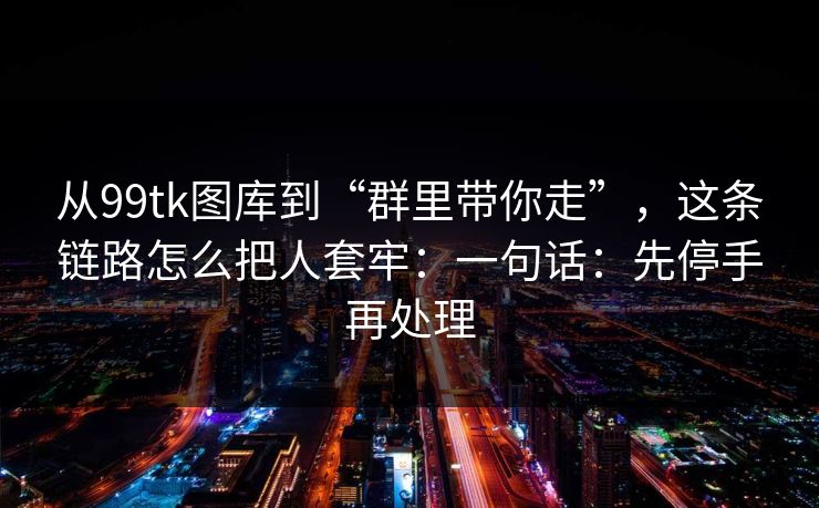 从99tk图库到“群里带你走”，这条链路怎么把人套牢：一句话：先停手再处理