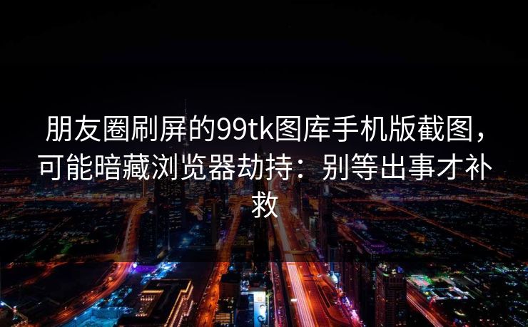 朋友圈刷屏的99tk图库手机版截图，可能暗藏浏览器劫持：别等出事才补救