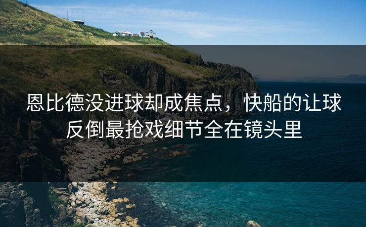 恩比德没进球却成焦点，快船的让球反倒最抢戏细节全在镜头里