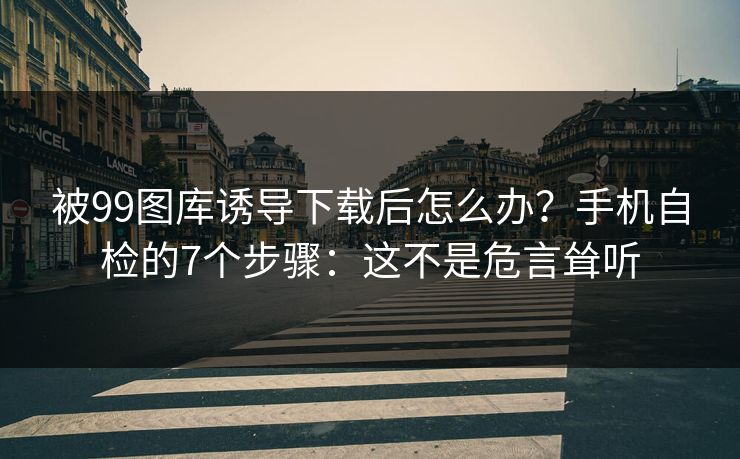 被99图库诱导下载后怎么办？手机自检的7个步骤：这不是危言耸听
