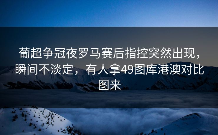 葡超争冠夜罗马赛后指控突然出现，瞬间不淡定，有人拿49图库港澳对比图来