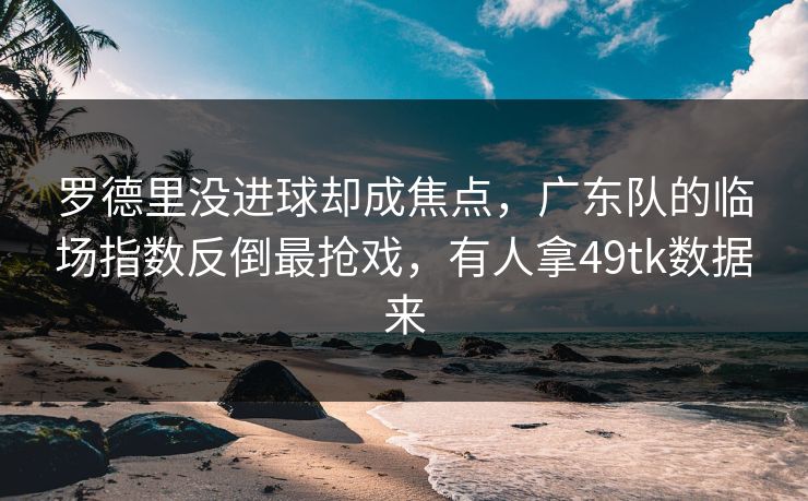 罗德里没进球却成焦点，广东队的临场指数反倒最抢戏，有人拿49tk数据来