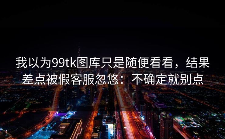 我以为99tk图库只是随便看看，结果差点被假客服忽悠：不确定就别点