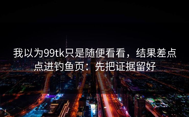 我以为99tk只是随便看看，结果差点点进钓鱼页：先把证据留好