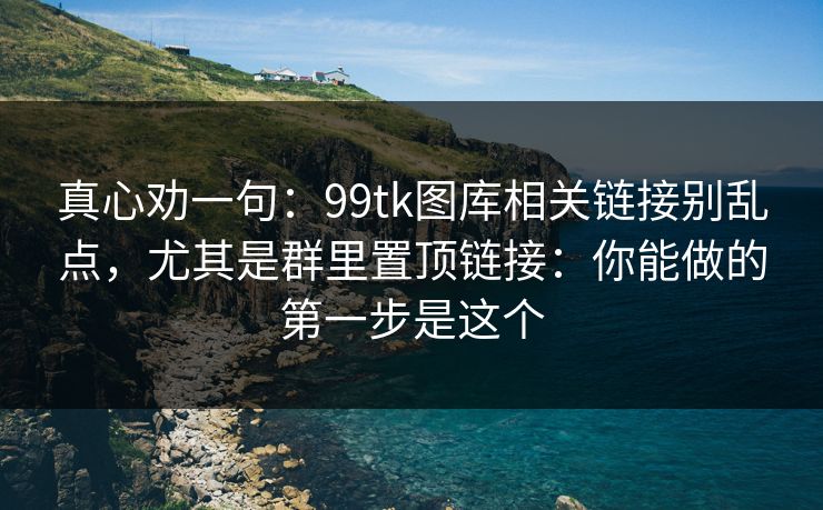 真心劝一句：99tk图库相关链接别乱点，尤其是群里置顶链接：你能做的第一步是这个