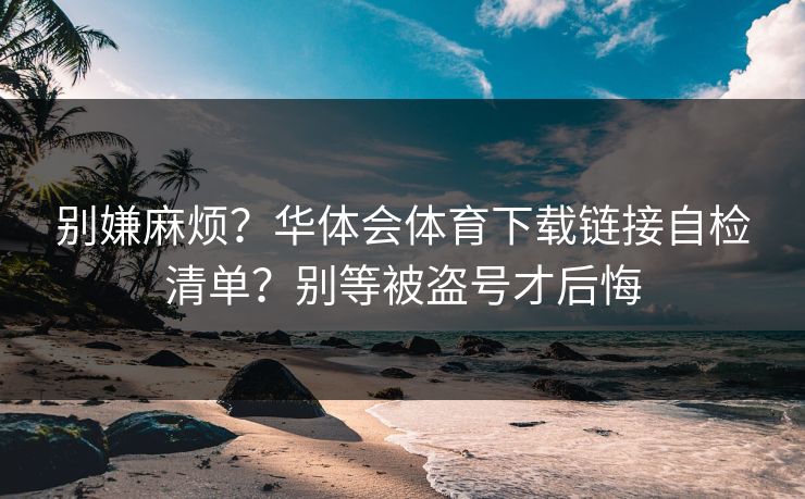 别嫌麻烦？华体会体育下载链接自检清单？别等被盗号才后悔