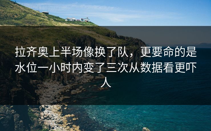 拉齐奥上半场像换了队，更要命的是水位一小时内变了三次从数据看更吓人