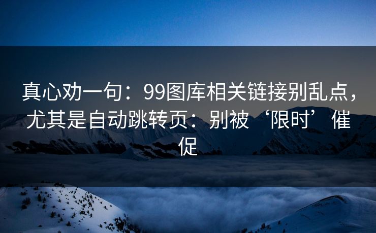 真心劝一句：99图库相关链接别乱点，尤其是自动跳转页：别被‘限时’催促